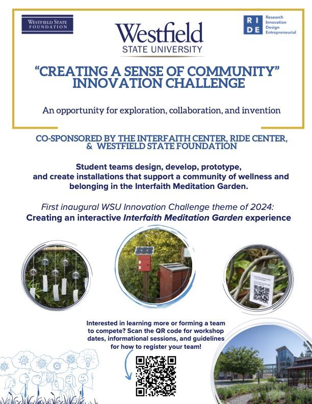 Creating a Sense of Community Innovation Challenge: An opportunity for exploration, collaboration, and invention: Westfield State University inaugural "Creating a Sense of Community" Innovation Challenge is Co-Sponsored by The Interfaith Center, RIDE Center, & Westfield State Foundation. Join a student team to design, develop, prototype,and create installations that support a community of wellness and belonging in the Interfaith Meditation Garden.